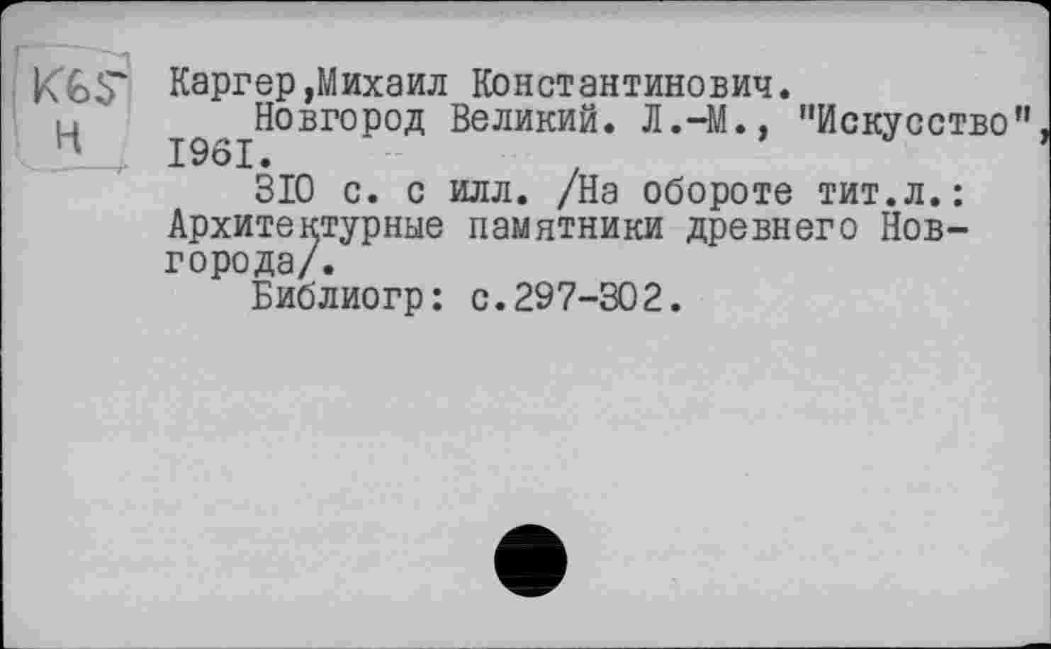 ﻿KGS'
H
Каргер,Михаил Константинович.
Новгород Великий. Л.-М., "Искусство”
310 с. с илл. /На обороте тит.л.: Архитектурные памятники древнего Новгорода/.
Библиогр: с.297-302.